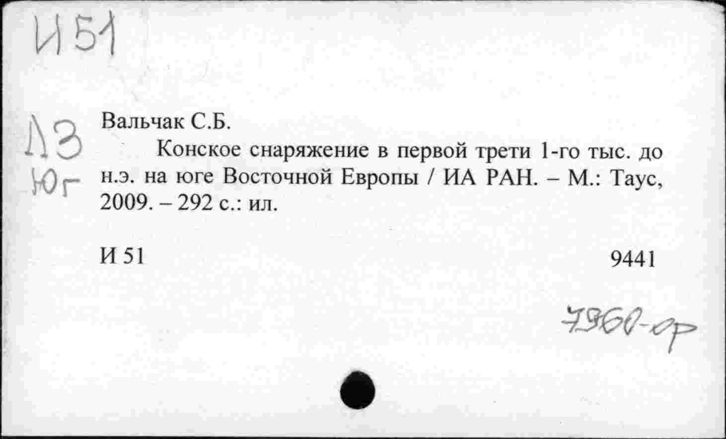 ﻿Вальчак С.Б.
Конское снаряжение в первой трети 1-го тыс. до н.э. на юге Восточной Европы / ИА РАН. - М.: Таус, 2009.-292 с.: ил.
И 51	9441